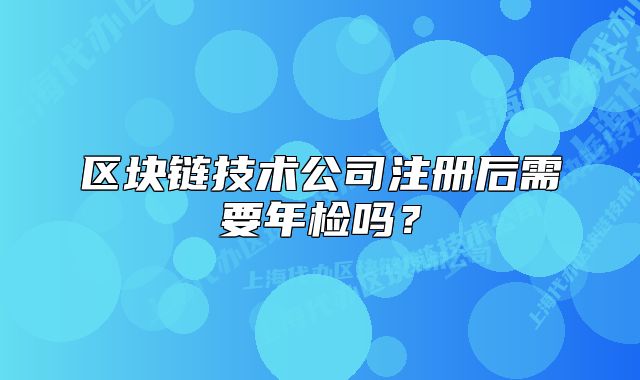 區(qū)塊鏈技術(shù)公司注冊后需要年檢嗎？