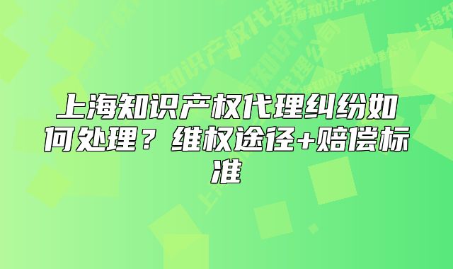 上海知識產(chǎn)權(quán)代理糾紛如何處理？維權(quán)途徑+賠償標(biāo)準(zhǔn)