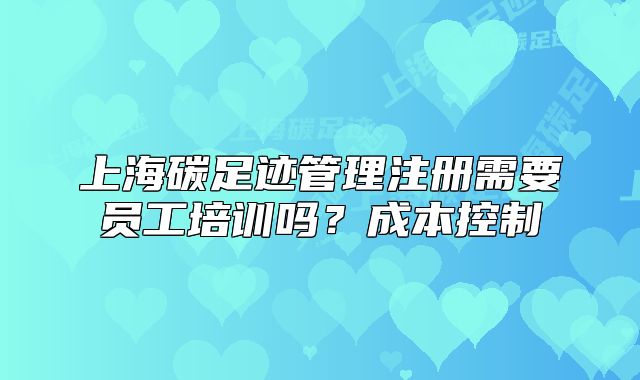 上海碳足跡管理注冊(cè)需要員工培訓(xùn)嗎？成本控制