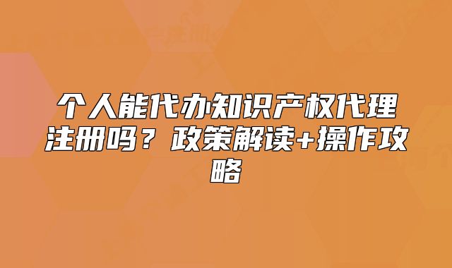 個(gè)人能代辦知識(shí)產(chǎn)權(quán)代理注冊(cè)嗎？政策解讀+操作攻略