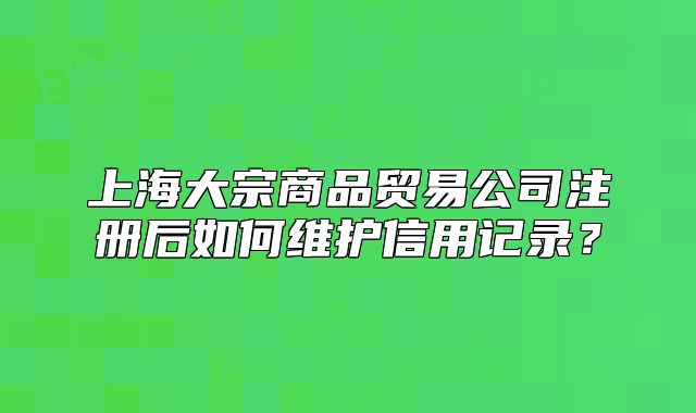 上海大宗商品貿(mào)易公司注冊后如何維護信用記錄？