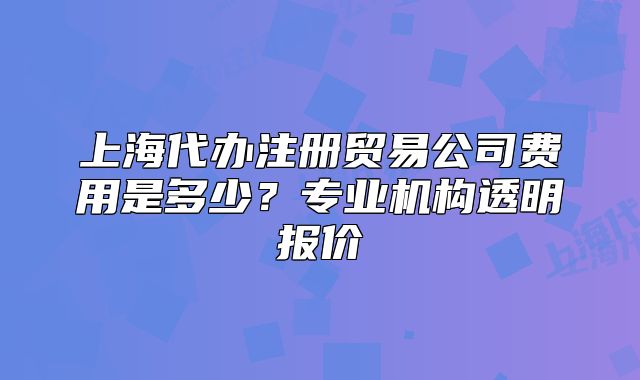 上海代辦注冊貿易公司費用是多少？專業(yè)機構透明報價