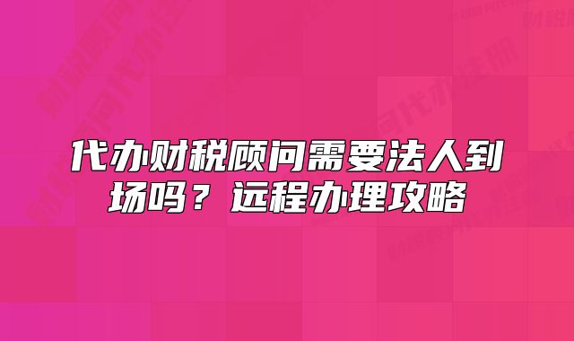 代辦財(cái)稅顧問需要法人到場嗎？遠(yuǎn)程辦理攻略