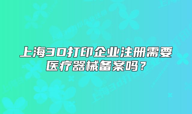 上海3D打印企業(yè)注冊需要醫(yī)療器械備案嗎？