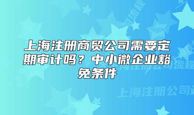 上海注冊商貿(mào)公司需要定期審計(jì)嗎？中小微企業(yè)豁免條件