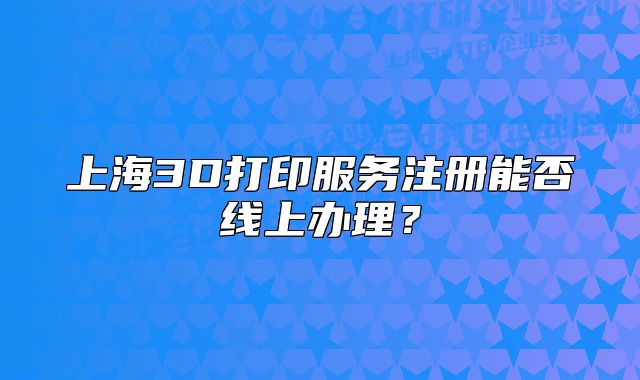 上海3D打印服務注冊能否線上辦理？