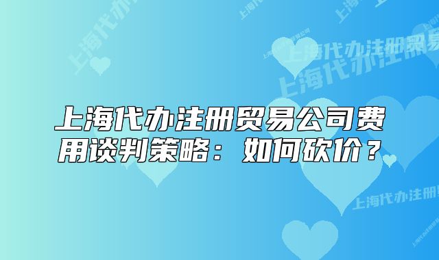 上海代辦注冊貿(mào)易公司費(fèi)用談判策略：如何砍價(jià)？