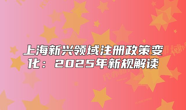 上海新興領(lǐng)域注冊(cè)政策變化：2025年新規(guī)解讀