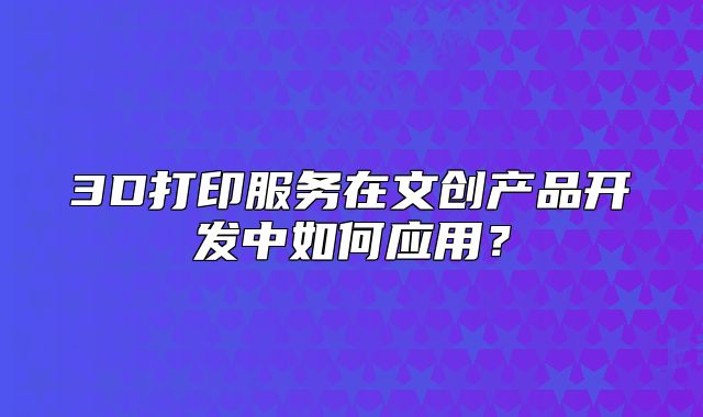 3D打印服務(wù)在文創(chuàng)產(chǎn)品開發(fā)中如何應(yīng)用？