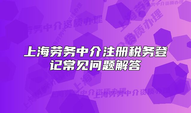 上海勞務(wù)中介注冊(cè)稅務(wù)登記常見問題解答