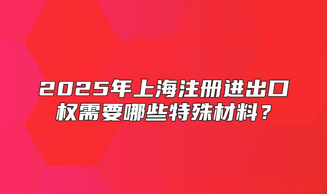 2025年上海注冊進出口權(quán)需要哪些特殊材料？