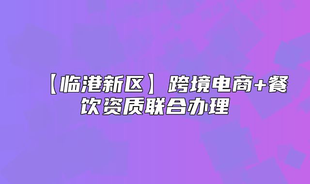 【臨港新區(qū)】跨境電商+餐飲資質(zhì)聯(lián)合辦理
