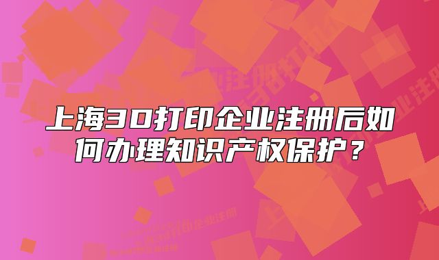 上海3D打印企業(yè)注冊后如何辦理知識產(chǎn)權(quán)保護(hù)？