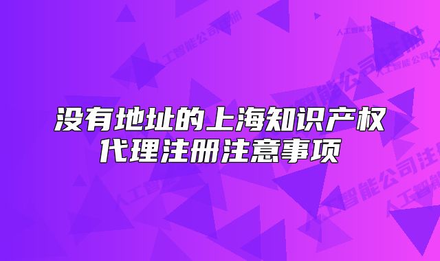 沒有地址的上海知識產(chǎn)權代理注冊注意事項