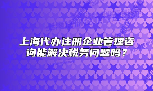 上海代辦注冊(cè)企業(yè)管理咨詢能解決稅務(wù)問(wèn)題嗎？