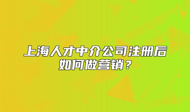 上海人才中介公司注冊后如何做營銷？