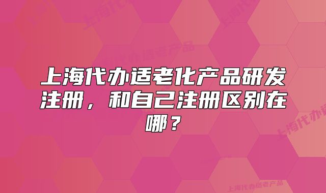 上海代辦適老化產(chǎn)品研發(fā)注冊，和自己注冊區(qū)別在哪？