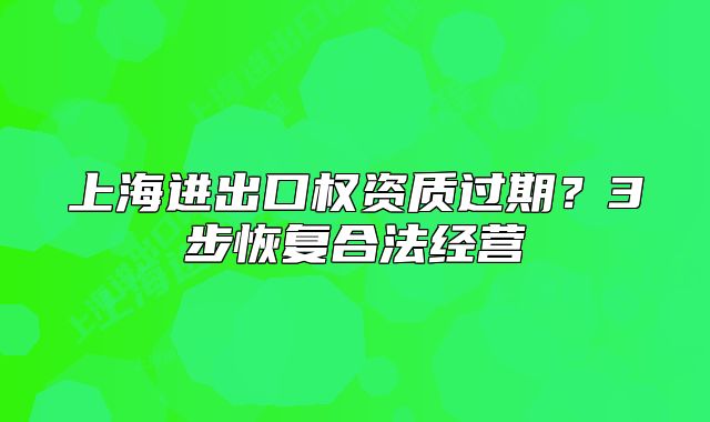 上海進出口權(quán)資質(zhì)過期？3步恢復(fù)合法經(jīng)營