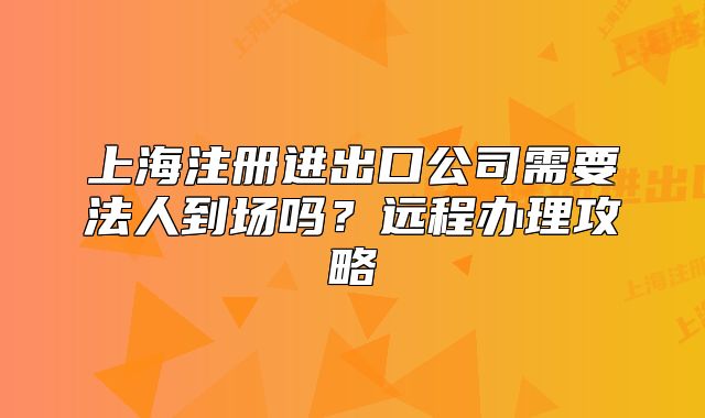 上海注冊進出口公司需要法人到場嗎？遠程辦理攻略