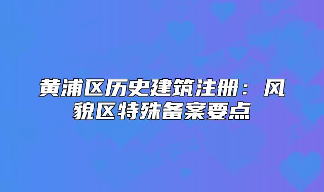 黃浦區(qū)歷史建筑注冊：風(fēng)貌區(qū)特殊備案要點(diǎn)