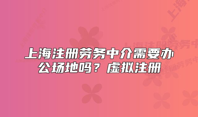 上海注冊(cè)勞務(wù)中介需要辦公場(chǎng)地嗎？虛擬注冊(cè)