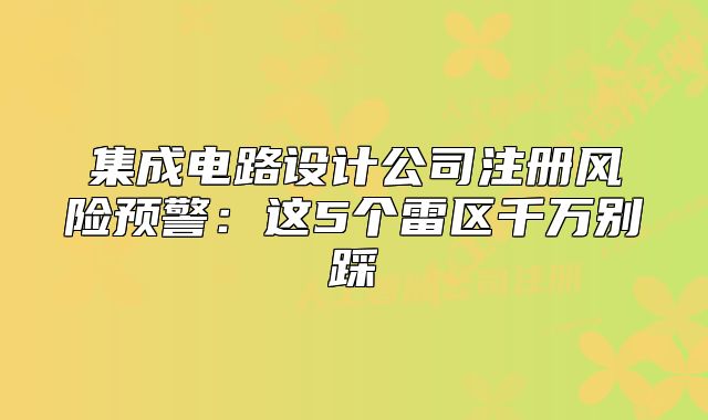 集成電路設(shè)計公司注冊風(fēng)險預(yù)警：這5個雷區(qū)千萬別踩