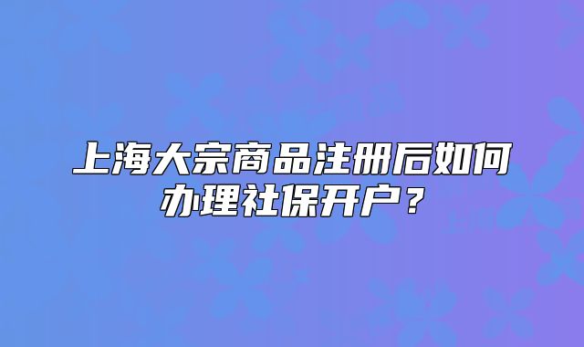 上海大宗商品注冊后如何辦理社保開戶？