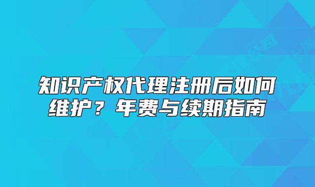 知識產權代理注冊后如何維護？年費與續(xù)期指南