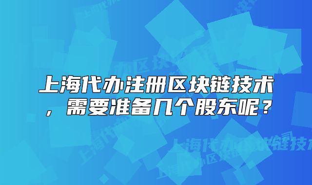 上海代辦注冊區(qū)塊鏈技術(shù)，需要準(zhǔn)備幾個(gè)股東呢？