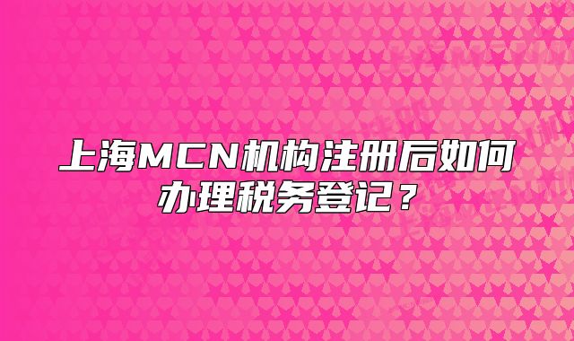 上海MCN機(jī)構(gòu)注冊(cè)后如何辦理稅務(wù)登記？