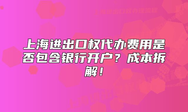 上海進(jìn)出口權(quán)代辦費(fèi)用是否包含銀行開戶？成本拆解！