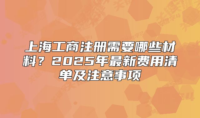 上海工商注冊(cè)需要哪些材料？2025年最新費(fèi)用清單及注意事項(xiàng)