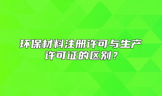 環(huán)保材料注冊(cè)許可與生產(chǎn)許可證的區(qū)別？