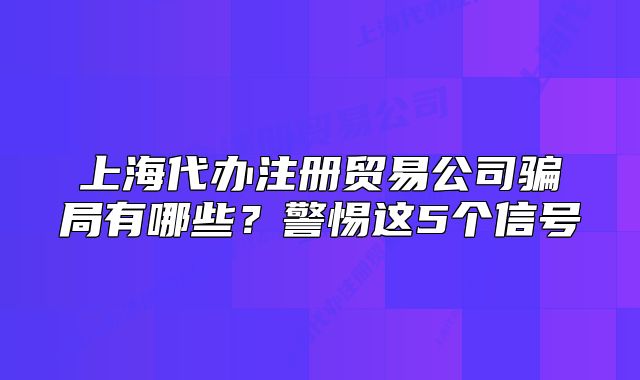 上海代辦注冊貿(mào)易公司騙局有哪些？警惕這5個信號
