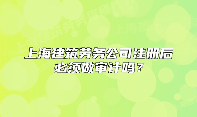 上海建筑勞務(wù)公司注冊后必須做審計(jì)嗎?