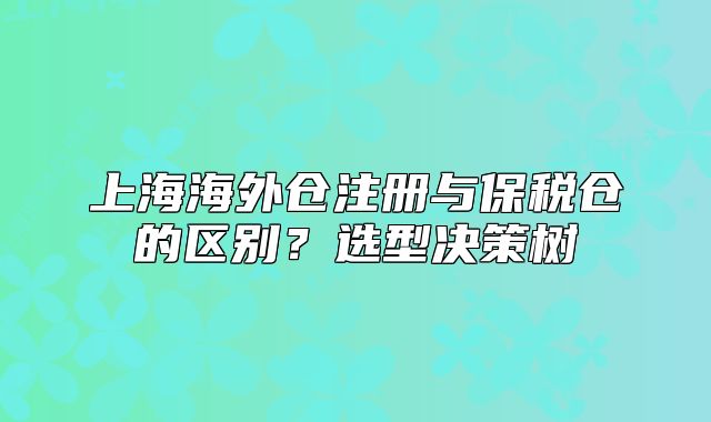 上海海外倉注冊與保稅倉的區(qū)別？選型決策樹