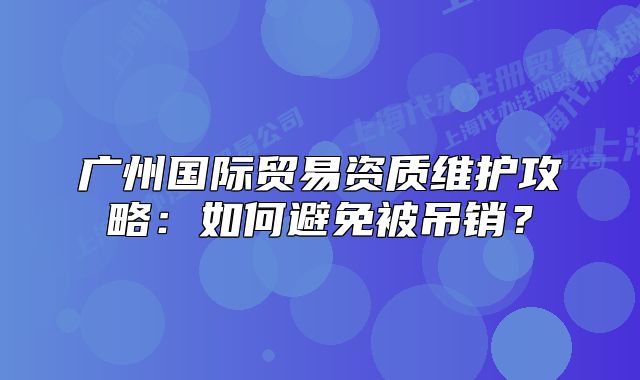 廣州國際貿(mào)易資質(zhì)維護攻略：如何避免被吊銷？