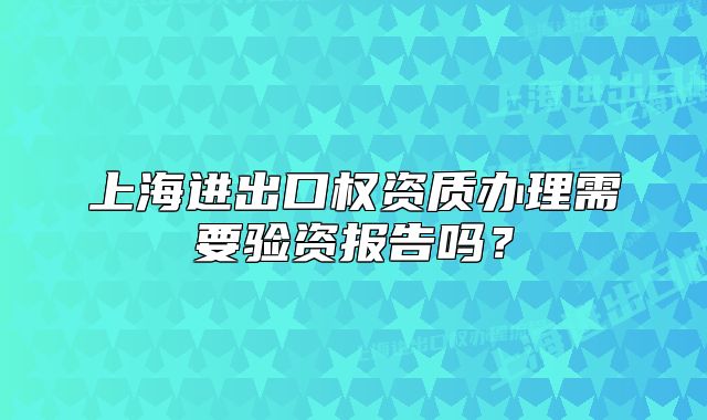 上海進(jìn)出口權(quán)資質(zhì)辦理需要驗(yàn)資報(bào)告嗎？