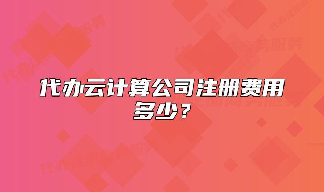 代辦云計(jì)算公司注冊(cè)費(fèi)用多少？
