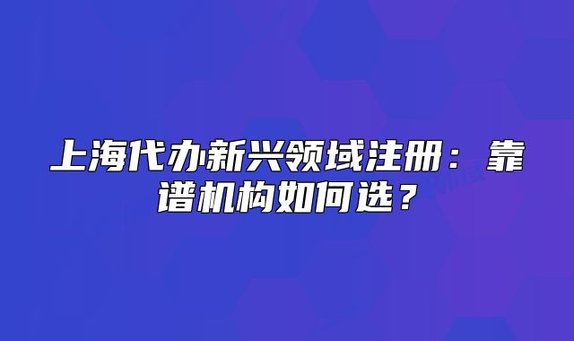 上海代辦新興領(lǐng)域注冊：靠譜機構(gòu)如何選？