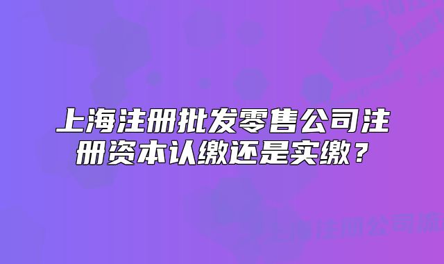 上海注冊(cè)批發(fā)零售公司注冊(cè)資本認(rèn)繳還是實(shí)繳？