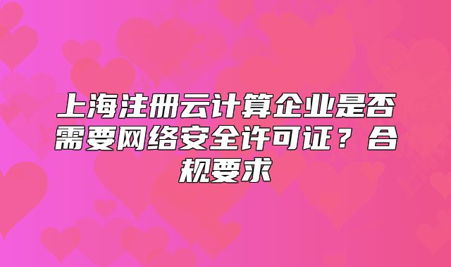 上海注冊云計算企業(yè)是否需要網(wǎng)絡(luò)安全許可證？合規(guī)要求