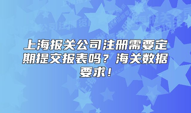 上海報(bào)關(guān)公司注冊(cè)需要定期提交報(bào)表嗎？海關(guān)數(shù)據(jù)要求！