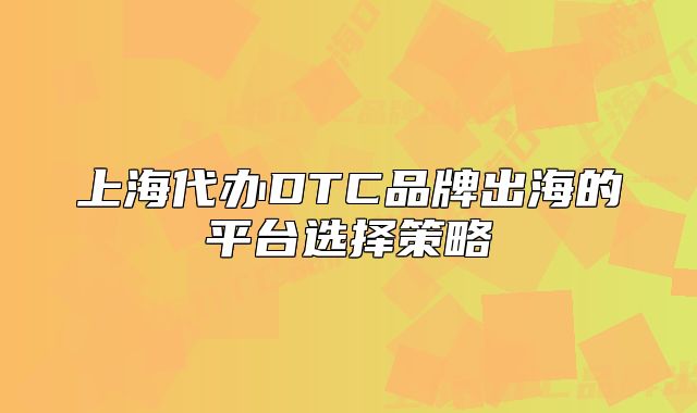 上海代辦DTC品牌出海的平臺(tái)選擇策略
