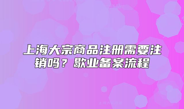上海大宗商品注冊(cè)需要注銷嗎？歇業(yè)備案流程