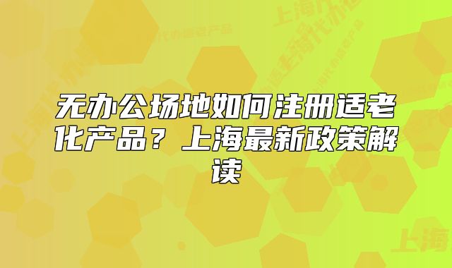 無辦公場地如何注冊適老化產(chǎn)品？上海最新政策解讀