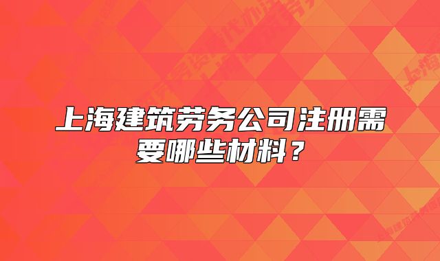 上海建筑勞務(wù)公司注冊(cè)需要哪些材料？