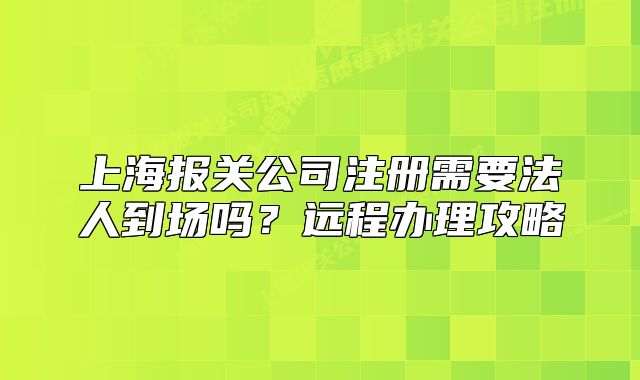 上海報(bào)關(guān)公司注冊(cè)需要法人到場(chǎng)嗎？遠(yuǎn)程辦理攻略