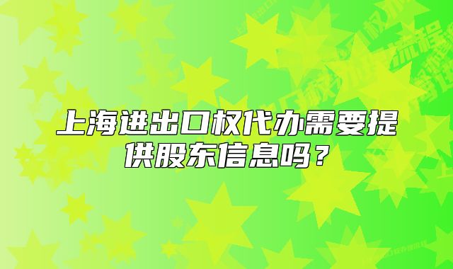上海進(jìn)出口權(quán)代辦需要提供股東信息嗎？