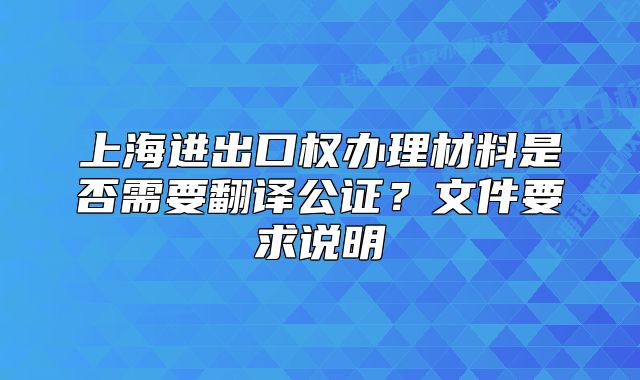 上海進(jìn)出口權(quán)辦理材料是否需要翻譯公證？文件要求說明